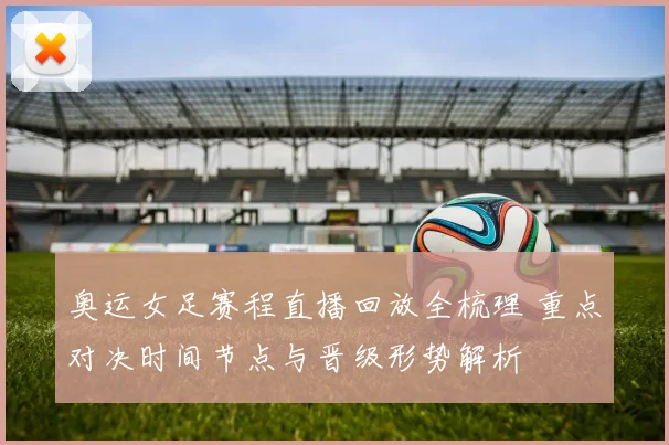 奥运女足赛程直播回放全梳理 重点对决时间节点与晋级形势解析