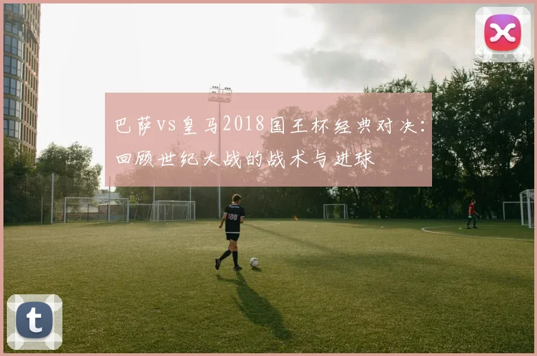 巴萨vs皇马2018国王杯经典对决：回顾世纪大战的战术与进球