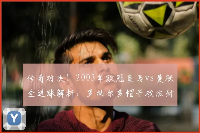 传奇对决！2003年欧冠皇马vs曼联全进球解析，罗纳尔多帽子戏法封神