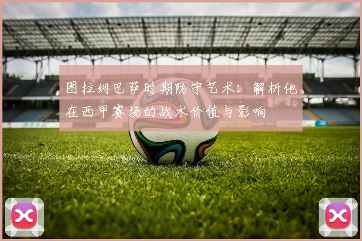 图拉姆巴萨时期防守艺术：解析他在西甲赛场的战术价值与影响