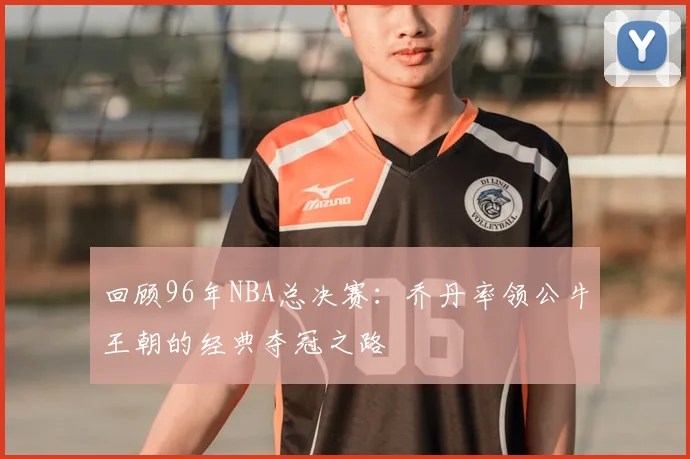 回顾96年NBA总决赛：乔丹率领公牛王朝的经典夺冠之路