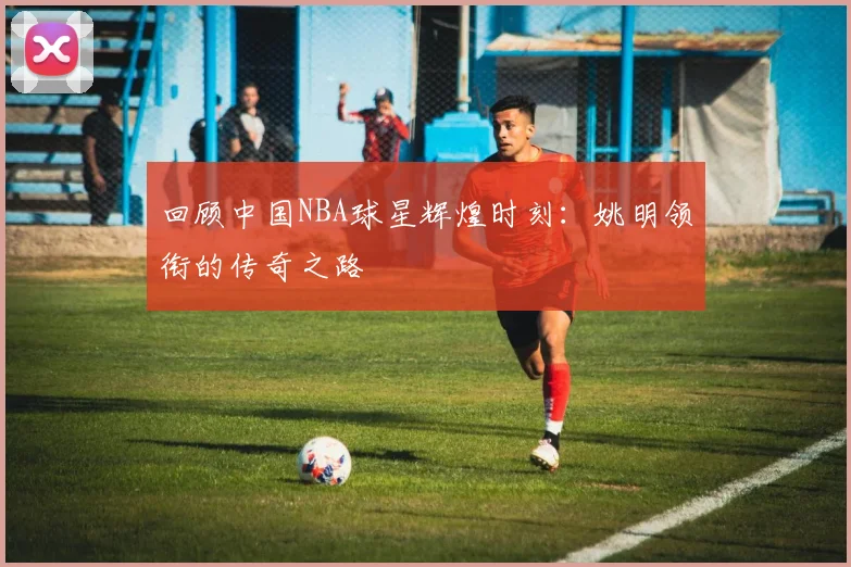 回顾中国NBA球星辉煌时刻：姚明领衔的传奇之路
