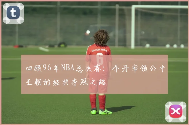 回顾96年NBA总决赛：乔丹率领公牛王朝的经典夺冠之路