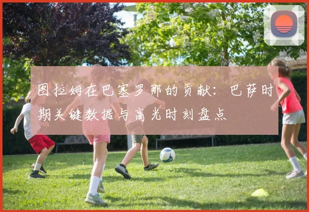 图拉姆在巴塞罗那的贡献：巴萨时期关键数据与高光时刻盘点