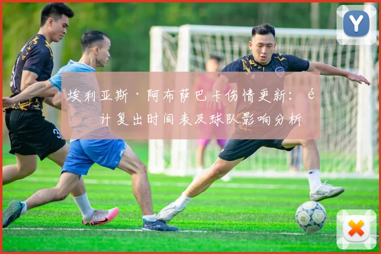 埃利亚斯·阿布萨巴卡伤情更新：预计复出时间表及球队影响分析