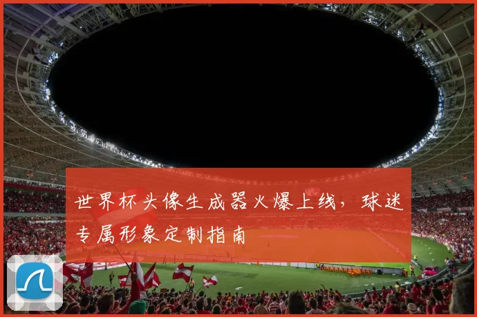 世界杯头像生成器火爆上线，球迷专属形象定制指南