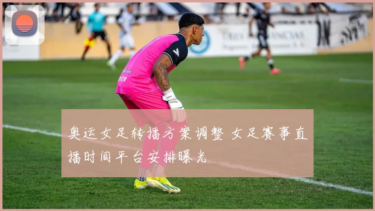 奥运女足转播方案调整 女足赛事直播时间平台安排曝光